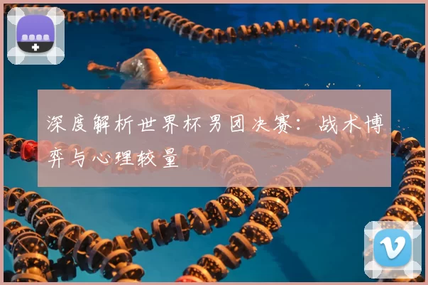 深度解析世界杯男团决赛：战术博弈与心理较量