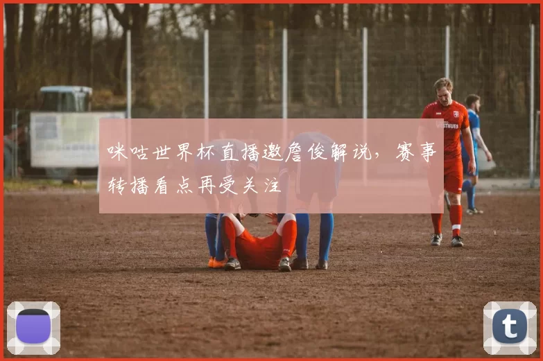 咪咕世界杯直播邀詹俊解说，赛事转播看点再受关注
