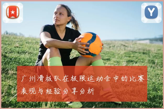 广州滑板队在极限运动会中的比赛表现与经验分享分析