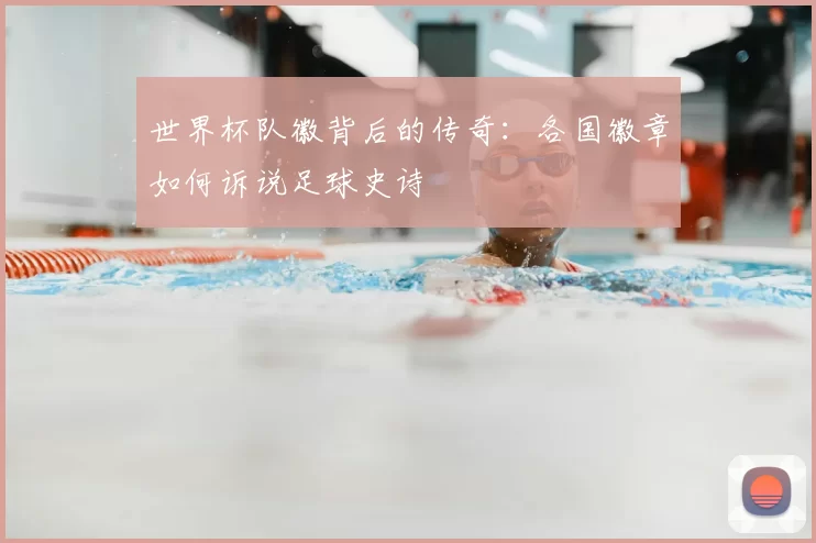 世界杯队徽背后的传奇:各国徽章如何诉说足球史诗
