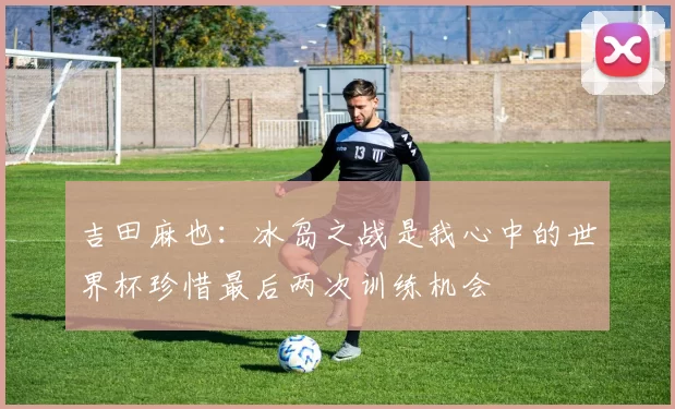吉田麻也:冰岛之战是我心中的世界杯珍惜最后两次训练机会