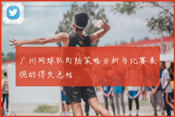 广州网球队盯防策略分析与比赛表现的得失总结