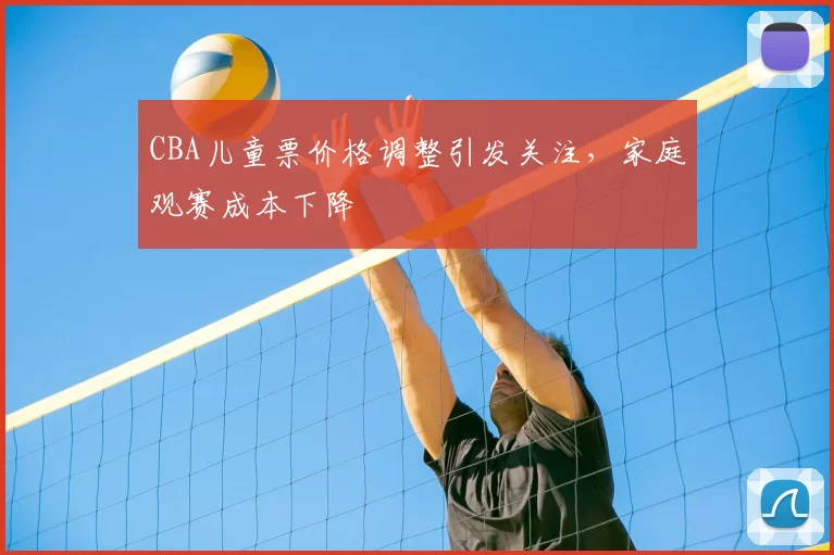 CBA儿童票价格调整引发关注,家庭观赛成本下降