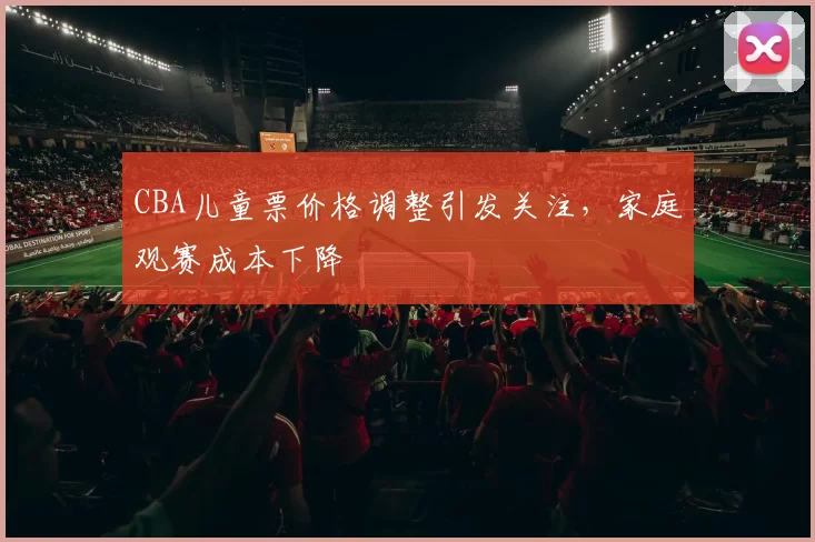 CBA儿童票价格调整引发关注,家庭观赛成本下降