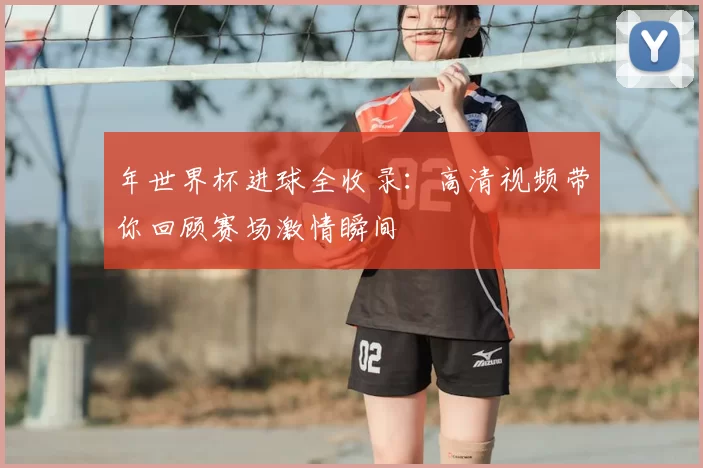 年世界杯进球全收录：高清视频带你回顾赛场激情瞬间