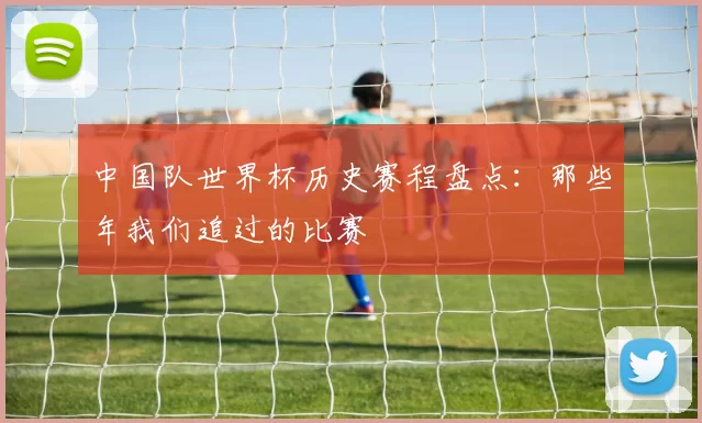 中国队世界杯历史赛程盘点：那些年我们追过的比赛