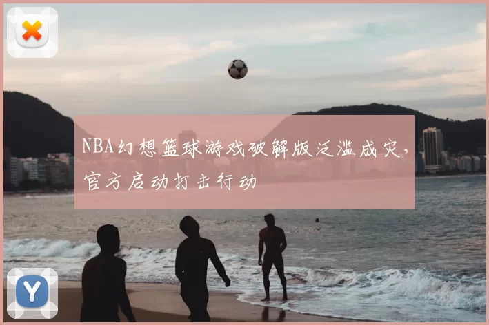 NBA幻想篮球游戏破解版泛滥成灾,官方启动打击行动