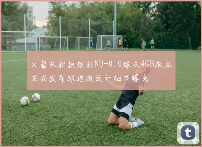 火箭队新款炫彩NU-010球衣4GB版本正式发布球迷版设计细节曝光