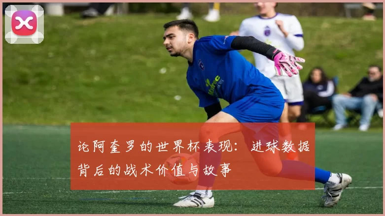 论阿奎罗的世界杯表现:进球数据背后的战术价值与故事