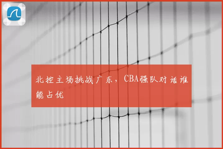北控主场挑战广东,CBA强队对话谁能占优