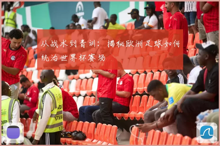 从战术到青训：揭秘欧洲足球如何统治世界杯赛场
