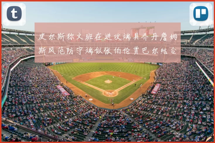 皮尔斯称文班在进攻端具乔丹詹姆斯风范防守端似张伯伦贾巴尔结合