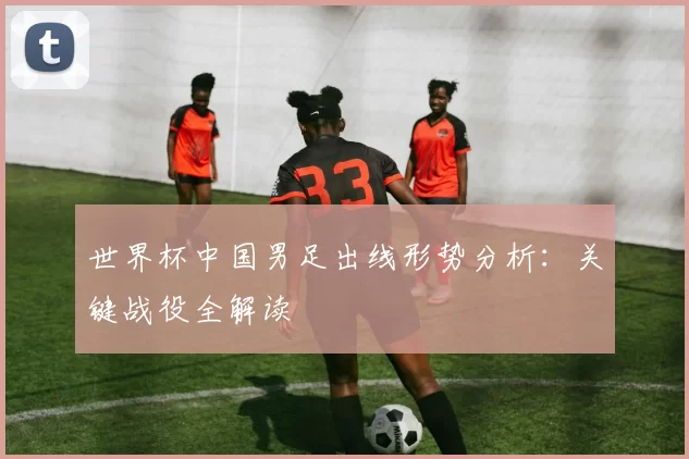世界杯中国男足出线形势分析：关键战役全解读