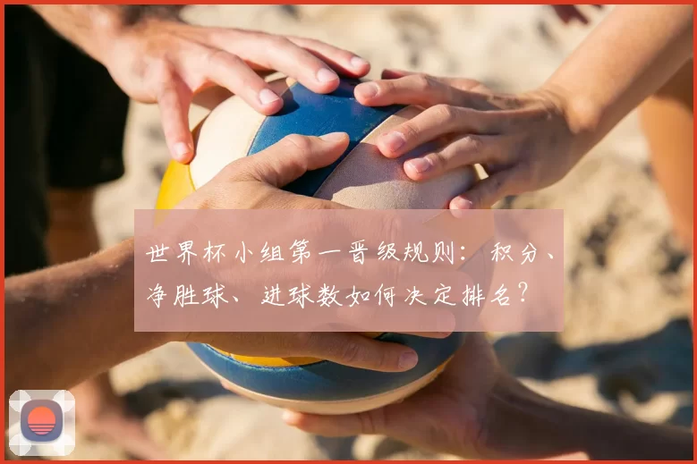 世界杯小组第一晋级规则：积分、净胜球、进球数如何决定排名？