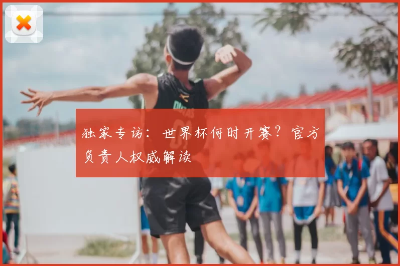 独家专访:世界杯何时开赛?官方负责人权威解读