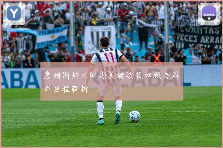 詹姆斯热火时期关键战役回顾与冠军历程解析