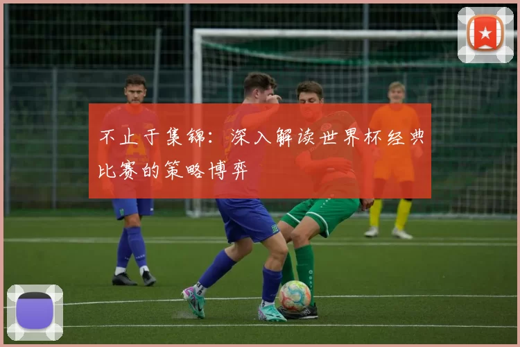 不止于集锦：深入解读世界杯经典比赛的策略博弈