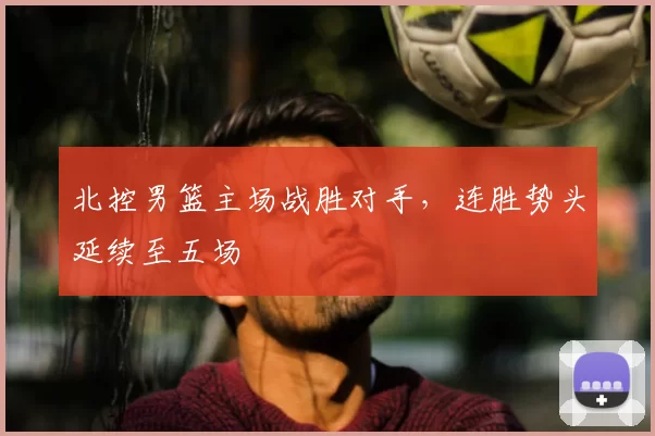 北控男篮主场战胜对手,连胜势头延续至五场