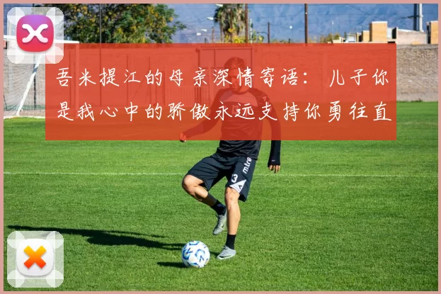 吾米提江的母亲深情寄语:儿子你是我心中的骄傲永远支持你勇往直前!