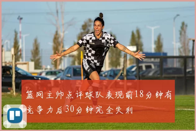 篮网主帅点评球队表现前18分钟有竞争力后30分钟完全失利