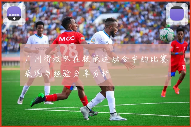 广州滑板队在极限运动会中的比赛表现与经验分享分析