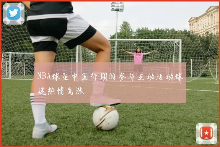 NBA球星中国行期间参与互动活动球迷热情高涨