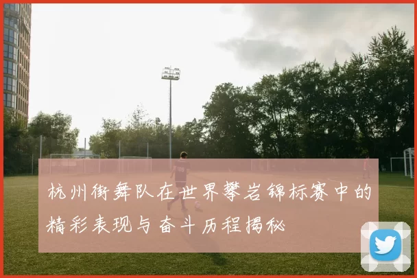 杭州街舞队在世界攀岩锦标赛中的精彩表现与奋斗历程揭秘