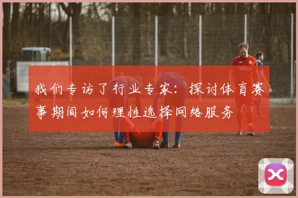 我们专访了行业专家:探讨体育赛事期间如何理性选择网络服务