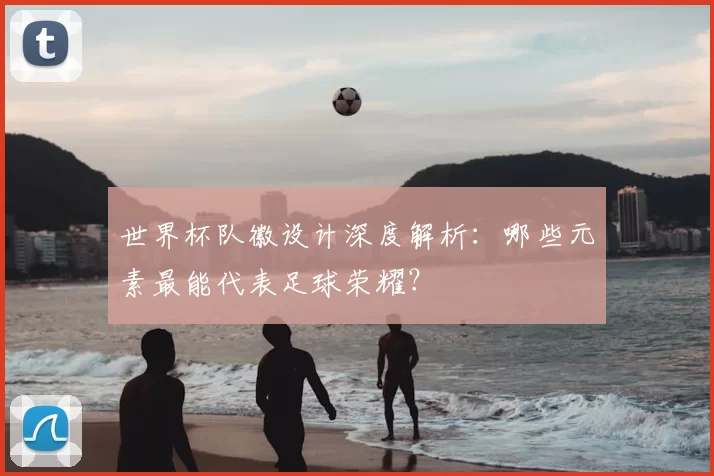 世界杯队徽设计深度解析：哪些元素最能代表足球荣耀？