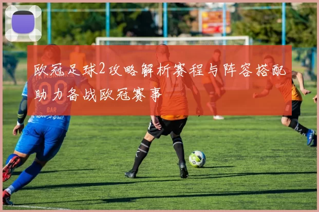 欧冠足球2攻略解析赛程与阵容搭配助力备战欧冠赛事