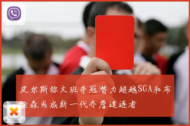 皮尔斯称文班夺冠潜力超越SGA和布伦森或成新一代乔詹追逐者