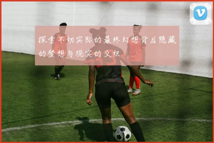 探索不切实际的最终幻想背后隐藏的梦想与现实的交织