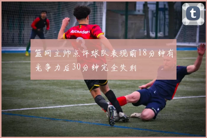 篮网主帅点评球队表现前18分钟有竞争力后30分钟完全失利