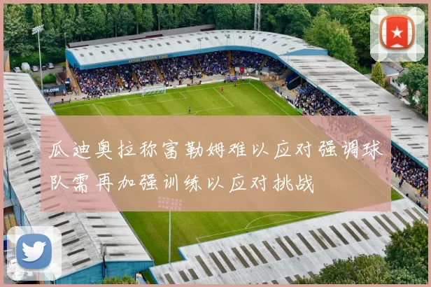 瓜迪奥拉称富勒姆难以应对强调球队需再加强训练以应对挑战