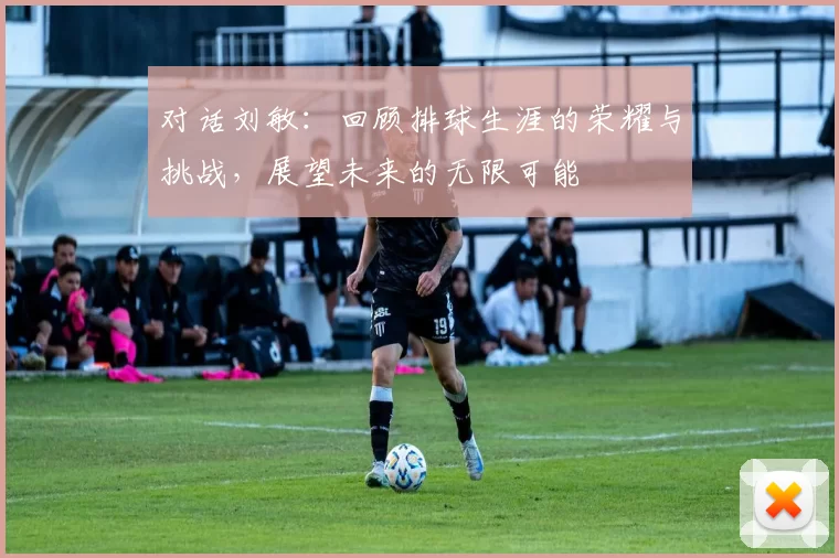 对话刘敏：回顾排球生涯的荣耀与挑战，展望未来的无限可能
