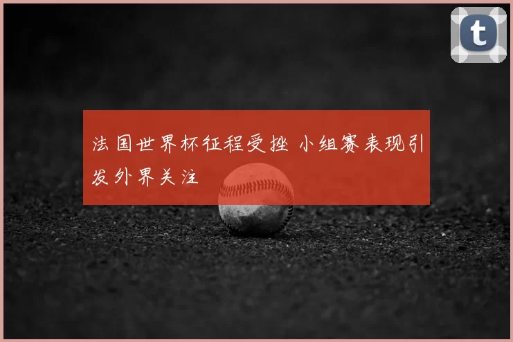 法国世界杯征程受挫 小组赛表现引发外界关注