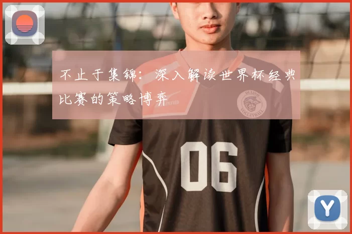 不止于集锦：深入解读世界杯经典比赛的策略博弈