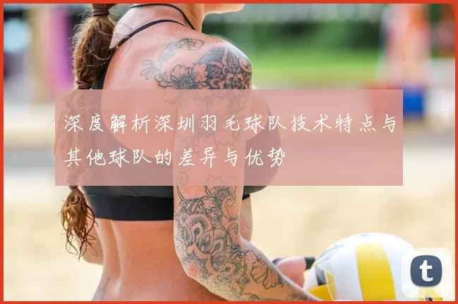 深度解析深圳羽毛球队技术特点与其他球队的差异与优势