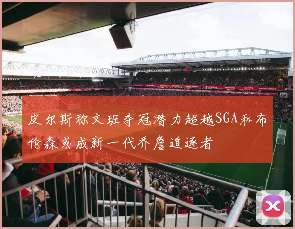皮尔斯称文班夺冠潜力超越SGA和布伦森或成新一代乔詹追逐者
