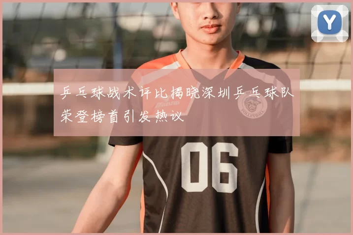 乒乓球战术评比揭晓深圳乒乓球队荣登榜首引发热议