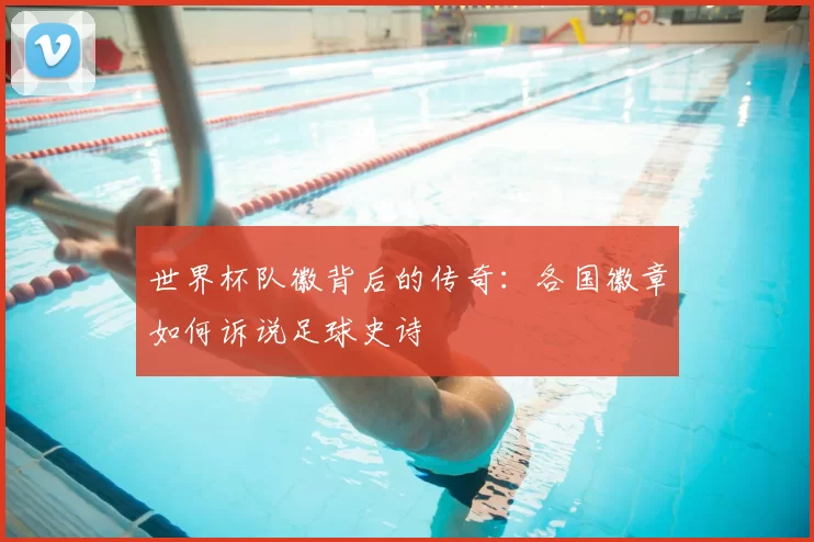 世界杯队徽背后的传奇：各国徽章如何诉说足球史诗