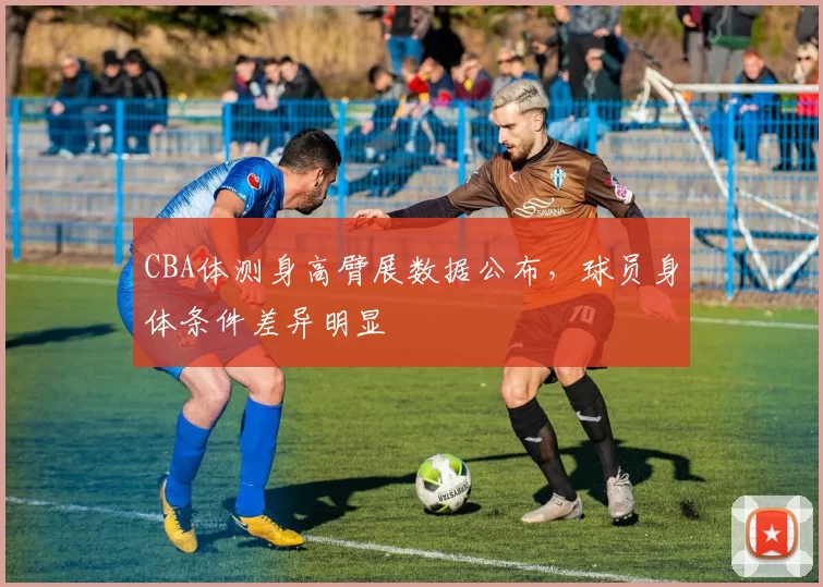 CBA体测身高臂展数据公布，球员身体条件差异明显