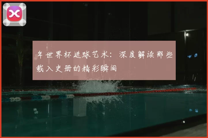 年世界杯进球艺术：深度解读那些载入史册的精彩瞬间