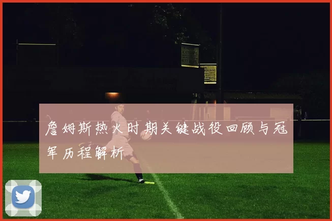 詹姆斯热火时期关键战役回顾与冠军历程解析