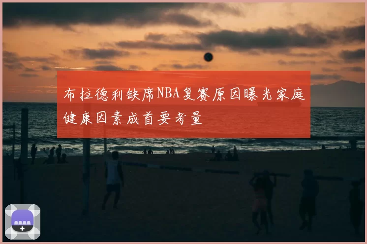 布拉德利缺席NBA复赛原因曝光家庭健康因素成首要考量