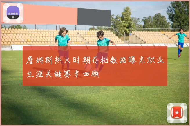 詹姆斯热火时期存档数据曝光职业生涯关键赛季回顾