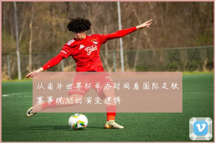 从南非世界杯举办时间看国际足联赛事规划的演变逻辑