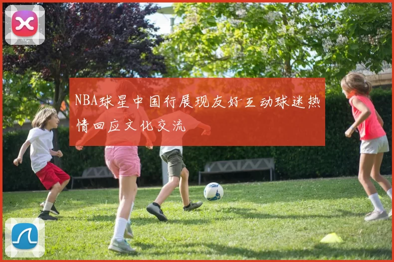 NBA球星中国行展现友好互动球迷热情回应文化交流