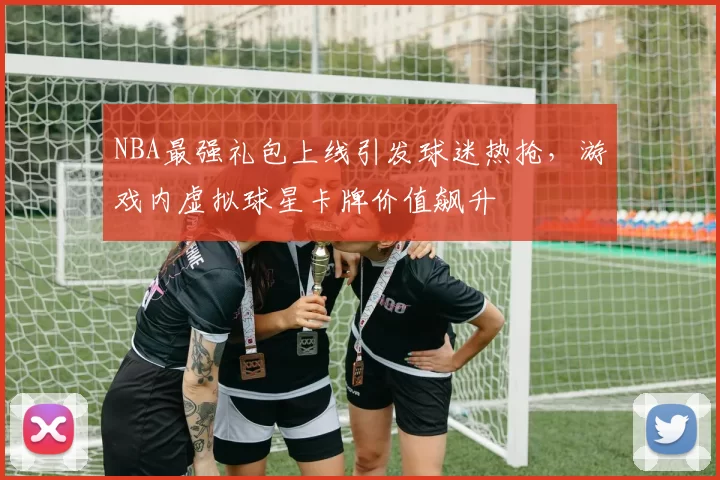 NBA最强礼包上线引发球迷热抢，游戏内虚拟球星卡牌价值飙升