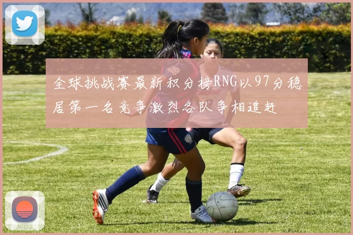 全球挑战赛最新积分榜RNG以97分稳居第一名竞争激烈各队争相追赶